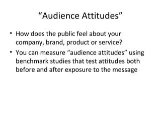 “Audience Attitudes”
• How does the public feel about your
company, brand, product or service?
• You can measure “audience attitudes” using
benchmark studies that test attitudes both
before and after exposure to the message
 