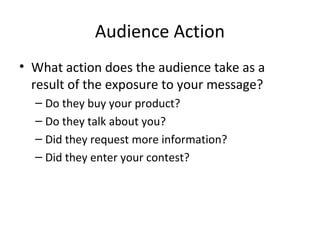 Audience Action
• What action does the audience take as a
result of the exposure to your message?
– Do they buy your product?
– Do they talk about you?
– Did they request more information?
– Did they enter your contest?
 