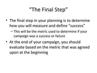 “The Final Step”
• The final step in your planning is to determine
how you will measure and define “success”
– This will be the metric used to determine if your
campaign was a success or failure
• At the end of your campaign, you should
evaluate based on the metric that was agreed
upon at the beginning
 