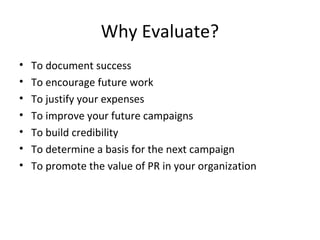 Why Evaluate?
• To document success
• To encourage future work
• To justify your expenses
• To improve your future campaigns
• To build credibility
• To determine a basis for the next campaign
• To promote the value of PR in your organization
 