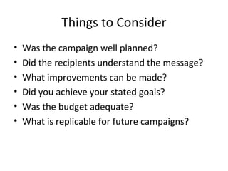 Things to Consider
• Was the campaign well planned?
• Did the recipients understand the message?
• What improvements can be made?
• Did you achieve your stated goals?
• Was the budget adequate?
• What is replicable for future campaigns?
 