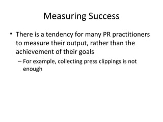 Measuring Success
• There is a tendency for many PR practitioners
to measure their output, rather than the
achievement of their goals
– For example, collecting press clippings is not
enough
 