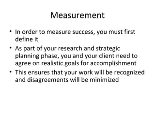 Measurement
• In order to measure success, you must first
define it
• As part of your research and strategic
planning phase, you and your client need to
agree on realistic goals for accomplishment
• This ensures that your work will be recognized
and disagreements will be minimized
 