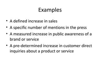 Examples
• A defined increase in sales
• A specific number of mentions in the press
• A measured increase in public awareness of a
brand or service
• A pre-determined increase in customer direct
inquiries about a product or service
 
