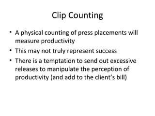 Clip Counting
• A physical counting of press placements will
measure productivity
• This may not truly represent success
• There is a temptation to send out excessive
releases to manipulate the perception of
productivity (and add to the client’s bill)
 