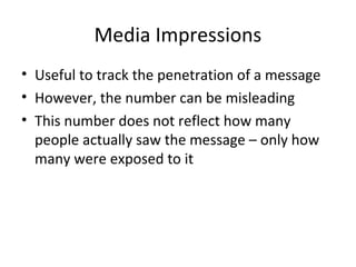 Media Impressions
• Useful to track the penetration of a message
• However, the number can be misleading
• This number does not reflect how many
people actually saw the message – only how
many were exposed to it
 