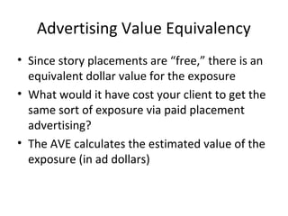 Advertising Value Equivalency
• Since story placements are “free,” there is an
equivalent dollar value for the exposure
• What would it have cost your client to get the
same sort of exposure via paid placement
advertising?
• The AVE calculates the estimated value of the
exposure (in ad dollars)
 