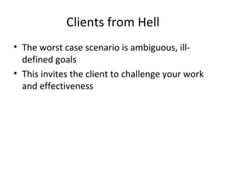 Clients from Hell
• The worst case scenario is ambiguous, ill-
defined goals
• This invites the client to challenge your work
and effectiveness
 