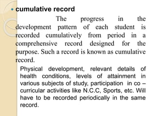  cumulative record
The progress in the
development pattern of each student is
recorded cumulatively from period in a
comprehensive record designed for the
purpose. Such a record is known as cumulative
record.
Physical development, relevant details of
health conditions, levels of attainment in
various subjects of study, participation in co –
curricular activities like N.C.C, Sports, etc. Will
have to be recorded periodically in the same
record.
 