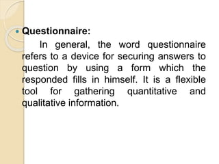  Questionnaire:
In general, the word questionnaire
refers to a device for securing answers to
question by using a form which the
responded fills in himself. It is a flexible
tool for gathering quantitative and
qualitative information.
 