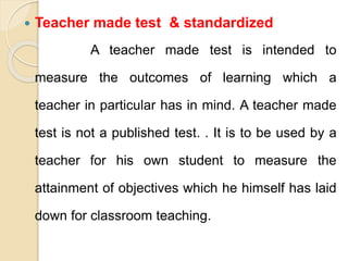  Teacher made test & standardized
A teacher made test is intended to
measure the outcomes of learning which a
teacher in particular has in mind. A teacher made
test is not a published test. . It is to be used by a
teacher for his own student to measure the
attainment of objectives which he himself has laid
down for classroom teaching.
 