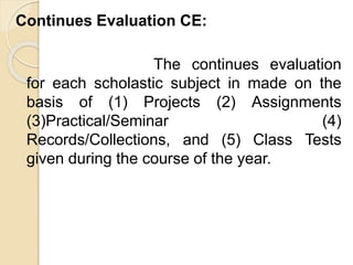 Continues Evaluation CE:
The continues evaluation
for each scholastic subject in made on the
basis of (1) Projects (2) Assignments
(3)Practical/Seminar (4)
Records/Collections, and (5) Class Tests
given during the course of the year.
 