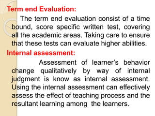 Term end Evaluation:
The term end evaluation consist of a time
bound, score specific written test, covering
all the academic areas. Taking care to ensure
that these tests can evaluate higher abilities.
Internal assessment:
Assessment of learner’s behavior
change qualitatively by way of internal
judgment is know as internal assessment.
Using the internal assessment can effectively
assess the effect of teaching process and the
resultant learning among the learners.
 