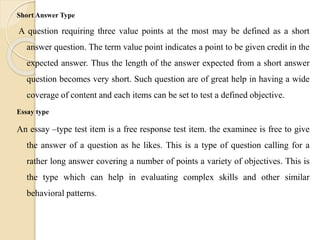 Short Answer Type
A question requiring three value points at the most may be defined as a short
answer question. The term value point indicates a point to be given credit in the
expected answer. Thus the length of the answer expected from a short answer
question becomes very short. Such question are of great help in having a wide
coverage of content and each items can be set to test a defined objective.
Essay type
An essay –type test item is a free response test item. the examinee is free to give
the answer of a question as he likes. This is a type of question calling for a
rather long answer covering a number of points a variety of objectives. This is
the type which can help in evaluating complex skills and other similar
behavioral patterns.
 