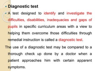  Diagnostic test
 A test designed to identify and investigate the
difficulties, disabilities, inadequacies and gaps of
pupils in specific curriculum areas with a view to
helping them overcome those difficulties through
remedial instruction is called a diagnostic test.
The use of a diagnostic test may be compared to a
thorough check up done by a doctor when a
patient approaches him with certain apparent
symptoms.
 