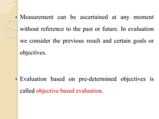  Measurement can be ascertained at any moment
without reference to the past or future. In evaluation
we consider the previous result and certain goals or
objectives.
 Evaluation based on pre-determined objectives is
called objective based evaluation.
 
