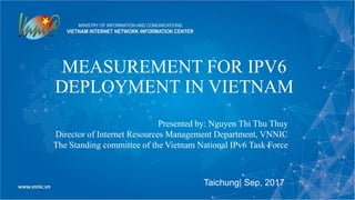 MEASUREMENT FOR IPV6
DEPLOYMENT IN VIETNAM
Taichung| Sep, 2017
Presented by: Nguyen Thi Thu Thuy
Director of Internet Resources Management Department, VNNIC
The Standing committee of the Vietnam National IPv6 Task Force
 