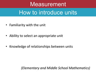 Measurement
How to introduce units
• Familiarity with the unit
• Ability to select an appropriate unit
• Knowledge of relationships between units
(Elementary and Middle School Mathematics)
 