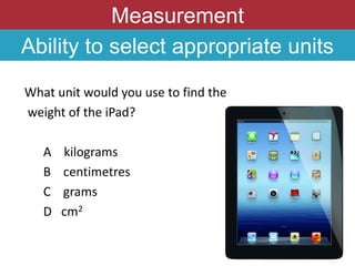 Measurement
Ability to select appropriate units
What unit would you use to find the
weight of the iPad?
A kilograms
B centimetres
C grams
D cm2
 