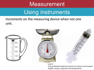 Measurement
Using instruments
Increments on the measuring device when not one
unit.
Level 4
Uses graduated scaled instruments to measure and compare
lengths, masses, capacities and temperatures
 