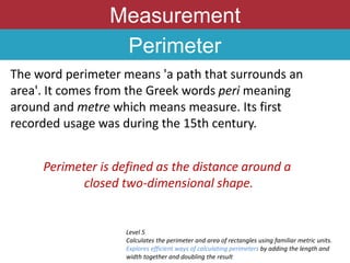 Measurement
Perimeter
The word perimeter means 'a path that surrounds an
area'. It comes from the Greek words peri meaning
around and metre which means measure. Its first
recorded usage was during the 15th century.
Level 5
Calculates the perimeter and area of rectangles using familiar metric units.
Explores efficient ways of calculating perimeters by adding the length and
width together and doubling the result
Perimeter is defined as the distance around a
closed two-dimensional shape.
 