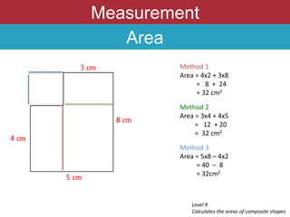 Measurement
Area
Level 9
Calculates the areas of composite shapes
Method 1
Area = 4x2 + 3x8
= 8 + 24
= 32 cm2
Method 2
Area = 3x4 + 4x5
= 12 + 20
= 32 cm2
Method 3
Area = 5x8 – 4x2
= 40 – 8
= 32cm2
 
