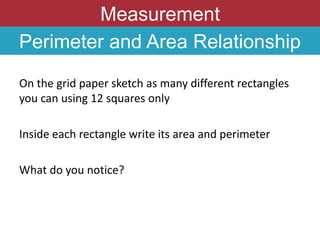Measurement
Perimeter and Area Relationship
On the grid paper sketch as many different rectangles
you can using 12 squares only
Inside each rectangle write its area and perimeter
What do you notice?
 