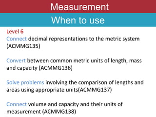 Measurement
When to use
Level 6
Connect decimal representations to the metric system
(ACMMG135)
Convert between common metric units of length, mass
and capacity (ACMMG136)
Solve problems involving the comparison of lengths and
areas using appropriate units(ACMMG137)
Connect volume and capacity and their units of
measurement (ACMMG138)
 
