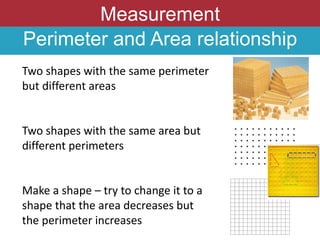 Measurement
Perimeter and Area relationship
Two shapes with the same perimeter
but different areas
Two shapes with the same area but
different perimeters
Make a shape – try to change it to a
shape that the area decreases but
the perimeter increases
 