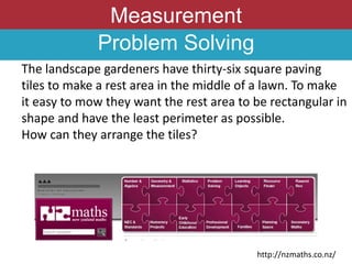 Measurement
Problem Solving
The landscape gardeners have thirty-six square paving
tiles to make a rest area in the middle of a lawn. To make
it easy to mow they want the rest area to be rectangular in
shape and have the least perimeter as possible.
How can they arrange the tiles?
http://nzmaths.co.nz/
 