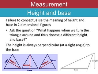 Measurement
Height and base
Failure to conceptualise the meaning of height and
base in 2 dimensional figures
• Ask the question “What happens when we turn the
triangle around and thus choose a different height
and base?”
The height is always perpendicular (at a right angle) to
the base
 