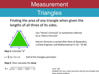 Measurement
Triangles
Finding the area of any triangle when given the
lengths of all three of its sides.
Use "Heron's Formula” or sometimes referred
to as ‘Hero’s Formula”
Heron's formula is named after Hero of Alexandria,
a Greek Engineer and Mathematician in 10 - 70 AD.
Step 1: Calculate "s"
s = (a + b + c) half of the triangles perimeter
Step 2: Then calculate the Area:
Level 10A
Establish the sine, cosine and area rules for any triangle and
solve related problems
𝑠(𝑠 − 𝑎)(𝑠 − 𝑏)(𝑠 − 𝑐)
A =
 