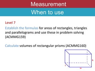 Measurement
When to use
Level 7
Establish the formulas for areas of rectangles, triangles
and parallelograms and use these in problem solving
(ACMMG159)
Calculate volumes of rectangular prisms (ACMMG160)
w
 