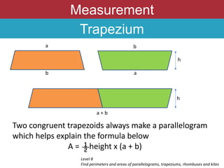 Measurement
Trapezium
Two congruent trapezoids always make a parallelogram
which helps explain the formula below
A = height x (a + b)
Level 8
Find perimeters and areas of parallelograms, trapeziums, rhombuses and kites
a
b
b
a
a + b
h
h
 