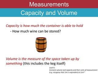 Measurements
Capacity and Volume
Capacity is how much the container is able to hold
- How much wine can be stored?
Volume is the measure of the space taken up by
something (this includes the keg itself)
Level 6
Connects volume and capacity and their units of measurement
(e.g. recognise that 1mL is equivalent to 1cm3 )
 