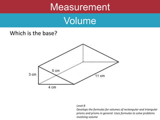 Measurement
Volume
Which is the base?
Level 8
Develops the formulas for volumes of rectangular and triangular
prisms and prisms in general. Uses formulas to solve problems
involving volume
 