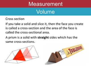 Measurement
Volume
Cross section
If you take a solid and slice it, then the face you create
is called a cross-section and the area of the face is
called the cross-sectional area.
A prism is a solid with straight sides which has the
same cross-sections.
 