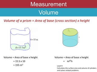 Measurement
Volume
Volume of a prism = Area of base (cross section) x height
Volume = Area of base x height Volume = Area of base x height
= 15.5 x 10 = πr2 h
= 155 m3
Level 9
Calculates the surface area and volume of cylinders
and solves related problems
 