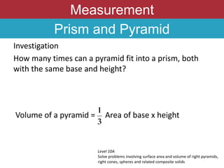 Measurement
Prism and Pyramid
Investigation
How many times can a pyramid fit into a prism, both
with the same base and height?
Level 10A
Solve problems involving surface area and volume of right pyramids,
right cones, spheres and related composite solids
Volume of a pyramid = Area of base x height
 