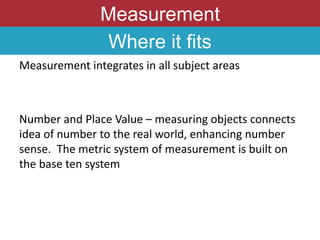 Measurement
Where it fits
Measurement integrates in all subject areas
Number and Place Value – measuring objects connects
idea of number to the real world, enhancing number
sense. The metric system of measurement is built on
the base ten system
 