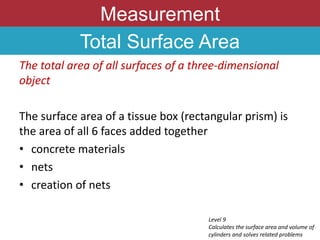 Measurement
Total Surface Area
The total area of all surfaces of a three-dimensional
object
The surface area of a tissue box (rectangular prism) is
the area of all 6 faces added together
• concrete materials
• nets
• creation of nets
Level 9
Calculates the surface area and volume of
cylinders and solves related problems
 