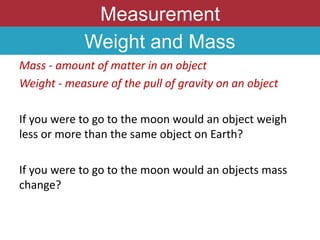 Measurement
Weight and Mass
Mass - amount of matter in an object
Weight - measure of the pull of gravity on an object
If you were to go to the moon would an object weigh
less or more than the same object on Earth?
If you were to go to the moon would an objects mass
change?
 