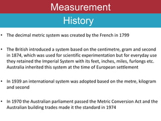 Measurement
• The decimal metric system was created by the French in 1799
• The British introduced a system based on the centimetre, gram and second
in 1874, which was used for scientific experimentation but for everyday use
they retained the Imperial System with its feet, inches, miles, furlongs etc.
Australia inherited this system at the time of European settlement
• In 1939 an international system was adopted based on the metre, kilogram
and second
• In 1970 the Australian parliament passed the Metric Conversion Act and the
Australian building trades made it the standard in 1974
History
 