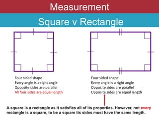 Measurement
Square v Rectangle
Four sided shape
Every angle is a right angle
Opposite sides are parallel
All four sides are equal length
Four sided shape
Every angle is a right angle
Opposite sides are parallel
Opposite sides are equal length
A square is a rectangle as it satisfies all of its properties. However, not every
rectangle is a square, to be a square its sides must have the same length.
 