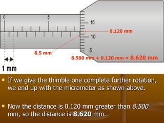 If we give the thimble one complete further rotation, we end up with the micrometer as shown above. Now the distance is 0.120 mm greater than  8.500  mm, so the distance is  8.620  mm.  8.5 mm  0.120 mm 8.500 mm + 0.120 mm =  8.620 mm 