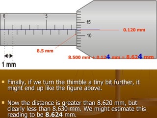Finally, if we turn the thimble a tiny bit further, it might end up like the figure above. Now the distance is greater than 8.620 mm, but clearly less than 8.630 mm. We might estimate this reading to be  8.624  mm. 8.5 mm  0.120 mm 8.500 mm + 0.12 4   mm =  8.62 4  mm 