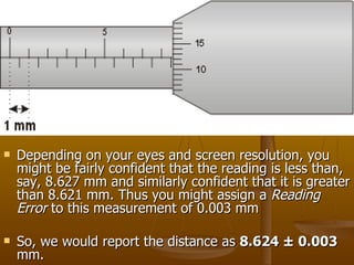 Depending on your eyes and screen resolution, you might be fairly confident that the reading is less than, say, 8.627 mm and similarly confident that it is greater than 8.621 mm. Thus you might assign a  Reading Error  to this measurement of 0.003 mm So, we would report the distance as  8.624 ± 0.003  mm.  