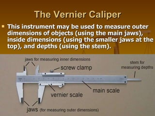 The Vernier Caliper This instrument may be used to measure outer dimensions of objects (using the main jaws), inside dimensions (using the smaller jaws at the top), and depths (using the stem).  