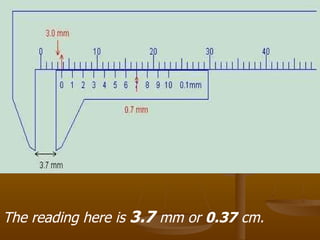 The reading here is  3.7  mm or  0.37  cm.   