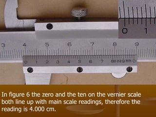 In figure 6 the zero and the ten on the vernier scale both line up with main scale readings, therefore the reading is 4.000 cm.  